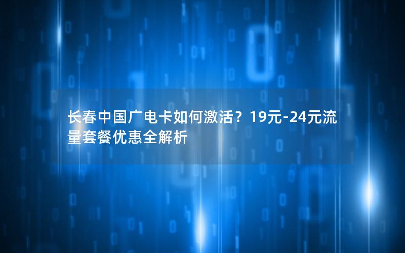 长春中国广电卡如何激活？19元-24元流量套餐优惠全解析