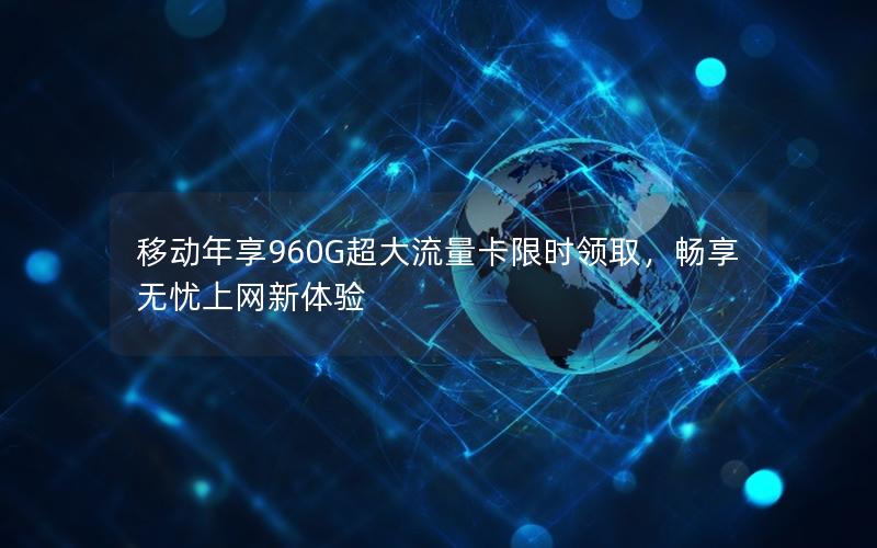 移动年享960G超大流量卡限时领取，畅享无忧上网新体验
