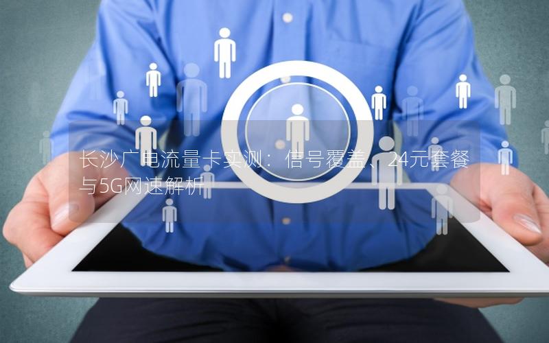 长沙广电流量卡实测：信号覆盖、24元套餐与5G网速解析