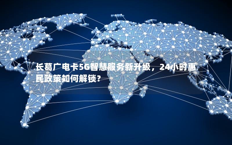 长葛广电卡5G智慧服务新升级，24小时惠民政策如何解锁？