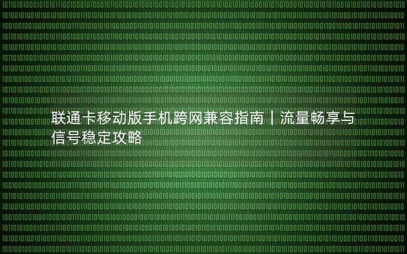 联通卡移动版手机跨网兼容指南｜流量畅享与信号稳定攻略