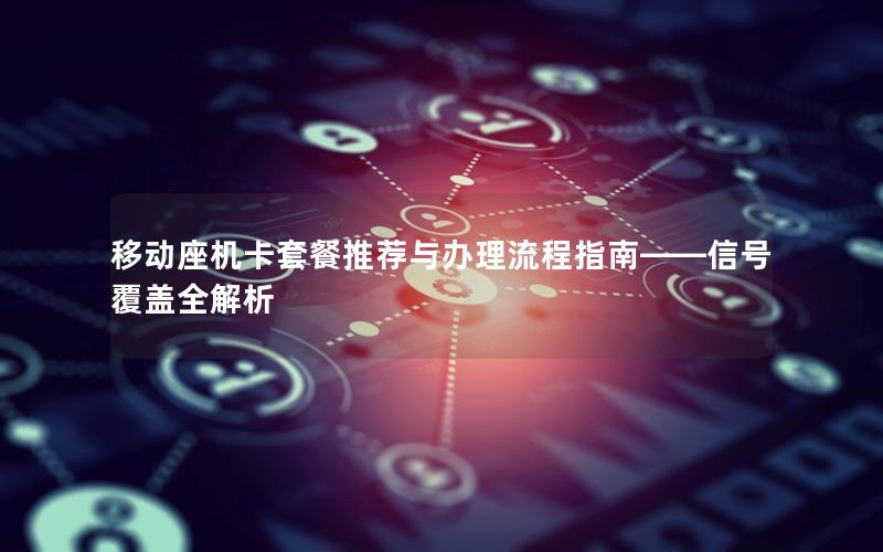移动座机卡套餐推荐与办理流程指南——信号覆盖全解析