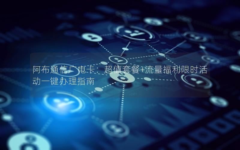 阿布通信广电卡：超值套餐+流量福利限时活动一键办理指南