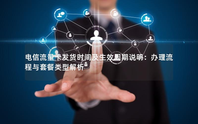 电信流量卡发货时间及生效周期说明：办理流程与套餐类型解析