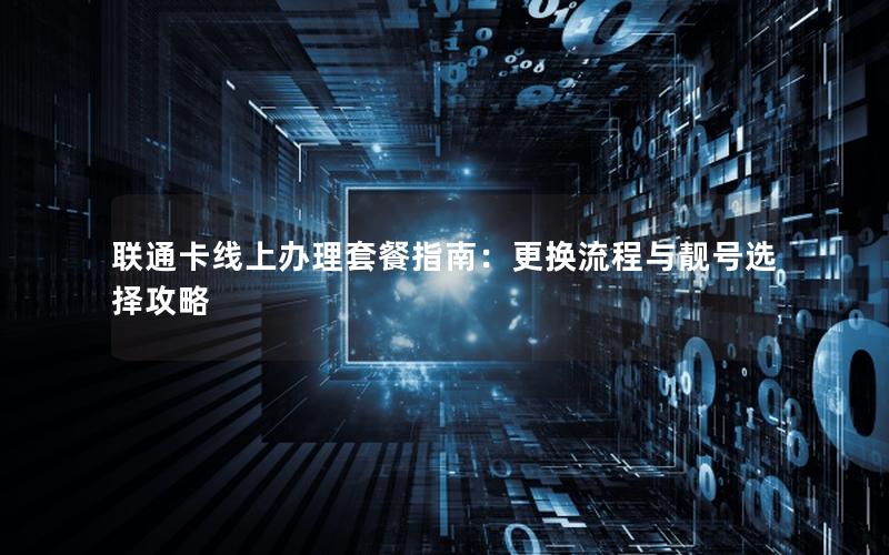 联通卡线上办理套餐指南：更换流程与靓号选择攻略