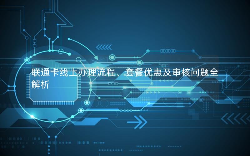 联通卡线上办理流程、套餐优惠及审核问题全解析