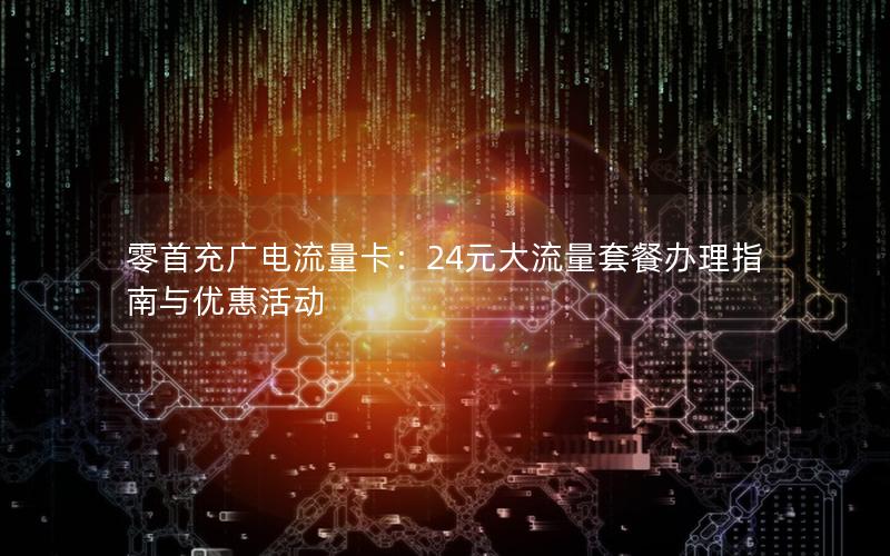 零首充广电流量卡：24元大流量套餐办理指南与优惠活动