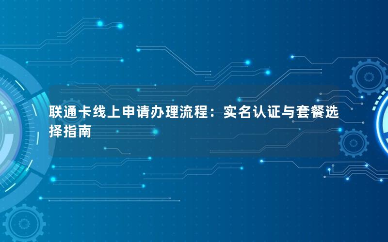 联通卡线上申请办理流程：实名认证与套餐选择指南