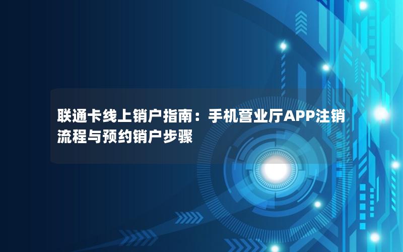 联通卡线上销户指南：手机营业厅APP注销流程与预约销户步骤