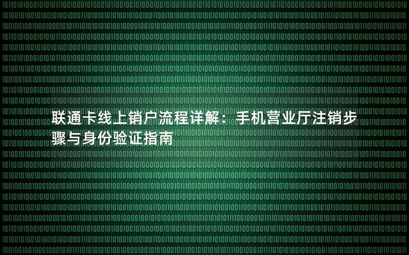 联通卡线上销户流程详解：手机营业厅注销步骤与身份验证指南