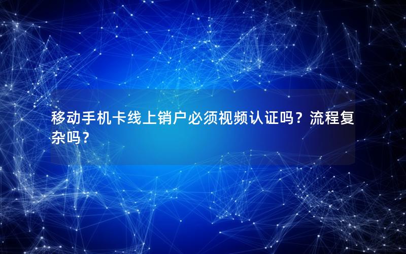 移动手机卡线上销户必须视频认证吗？流程复杂吗？