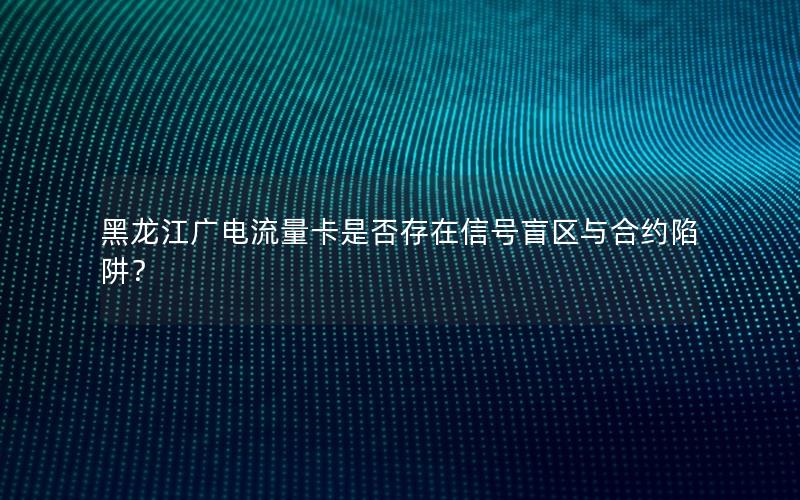 黑龙江广电流量卡是否存在信号盲区与合约陷阱？