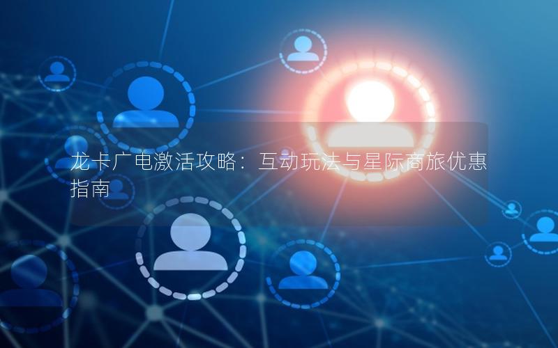 龙卡广电激活攻略：互动玩法与星际商旅优惠指南