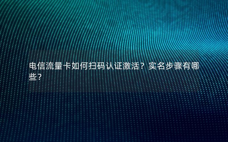 电信流量卡如何扫码认证激活？实名步骤有哪些？