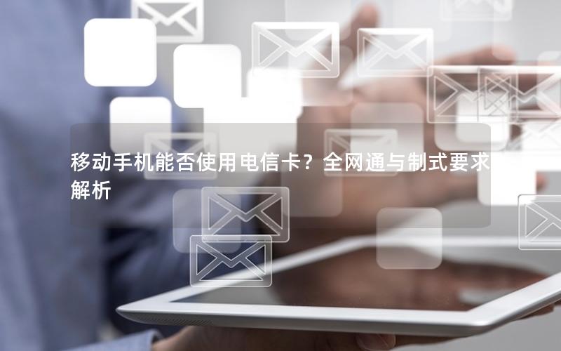 移动手机能否使用电信卡？全网通与制式要求解析