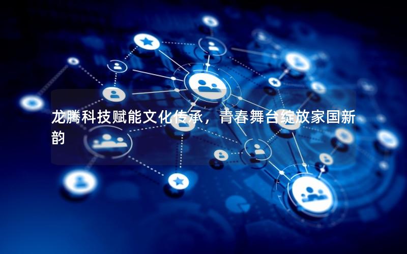 龙腾科技赋能文化传承，青春舞台绽放家国新韵