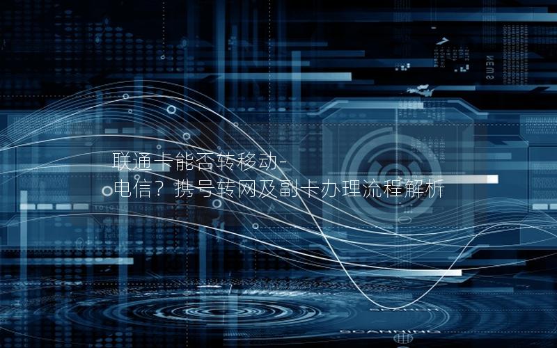 联通卡能否转移动-电信？携号转网及副卡办理流程解析