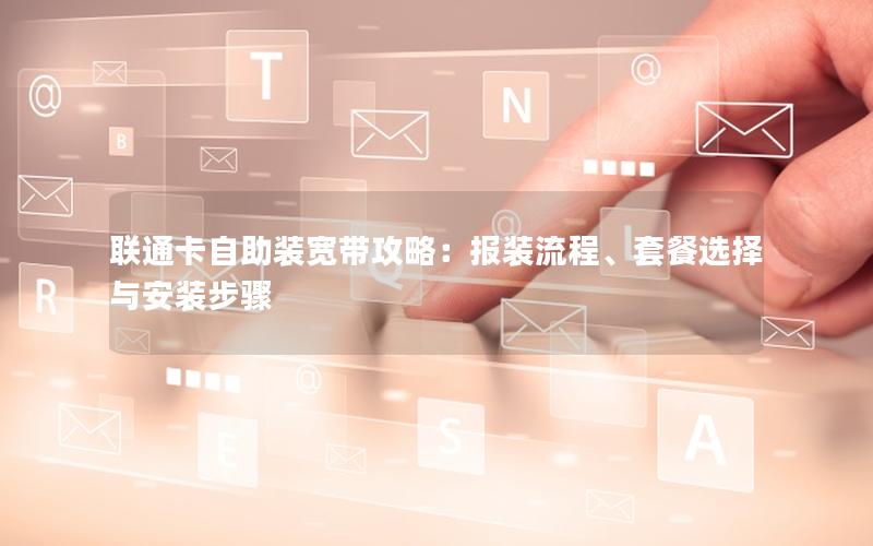 联通卡自助装宽带攻略：报装流程、套餐选择与安装步骤