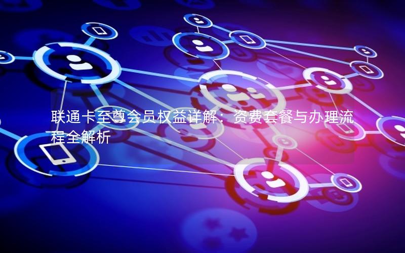 联通卡至尊会员权益详解：资费套餐与办理流程全解析