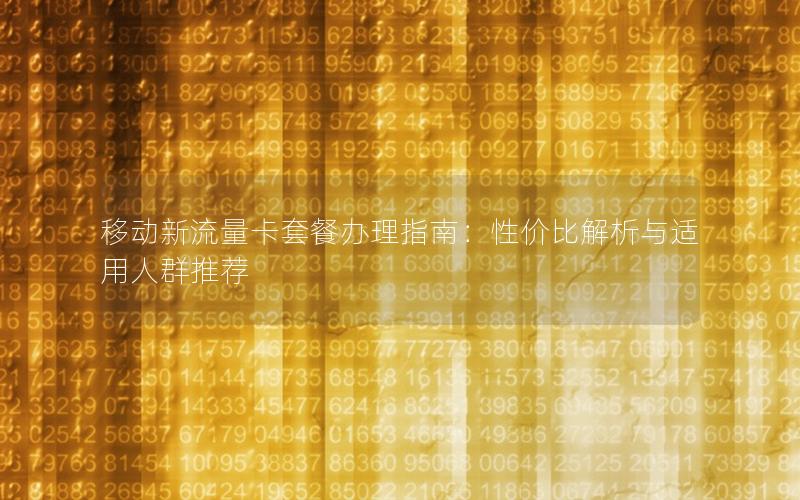 移动新流量卡套餐办理指南：性价比解析与适用人群推荐