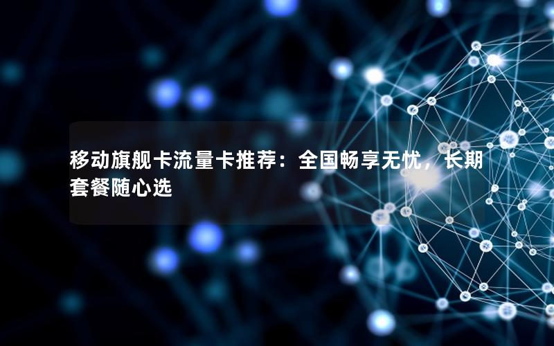 移动旗舰卡流量卡推荐：全国畅享无忧，长期套餐随心选
