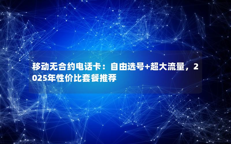 移动无合约电话卡：自由选号+超大流量，2025年性价比套餐推荐