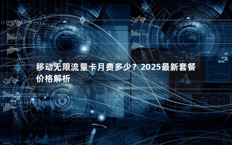 移动无限流量卡月费多少？2025最新套餐价格解析
