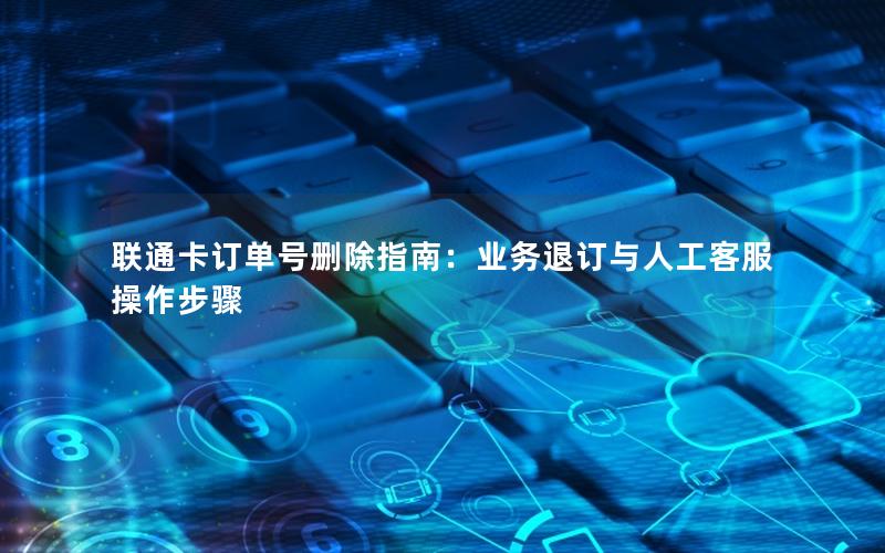 联通卡订单号删除指南：业务退订与人工客服操作步骤