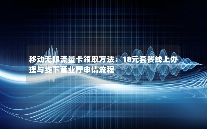 移动无限流量卡领取方法：18元套餐线上办理与线下营业厅申请流程