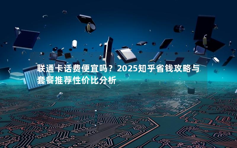 联通卡话费便宜吗？2025知乎省钱攻略与套餐推荐性价比分析