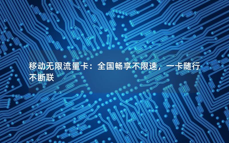 移动无限流量卡：全国畅享不限速，一卡随行不断联