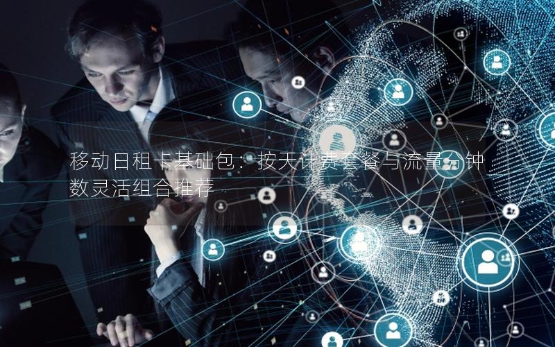 移动日租卡基础包：按天计费套餐与流量分钟数灵活组合推荐