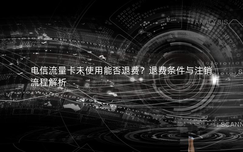 电信流量卡未使用能否退费？退费条件与注销流程解析