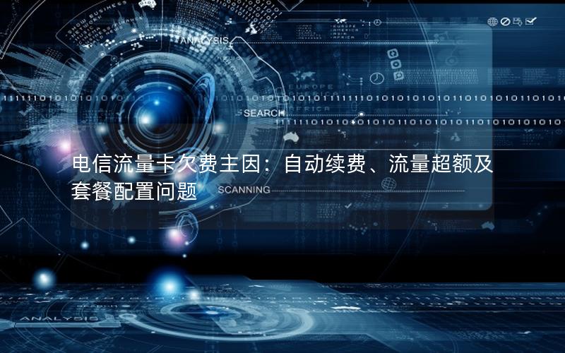 电信流量卡欠费主因：自动续费、流量超额及套餐配置问题