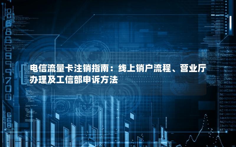 电信流量卡注销指南：线上销户流程、营业厅办理及工信部申诉方法