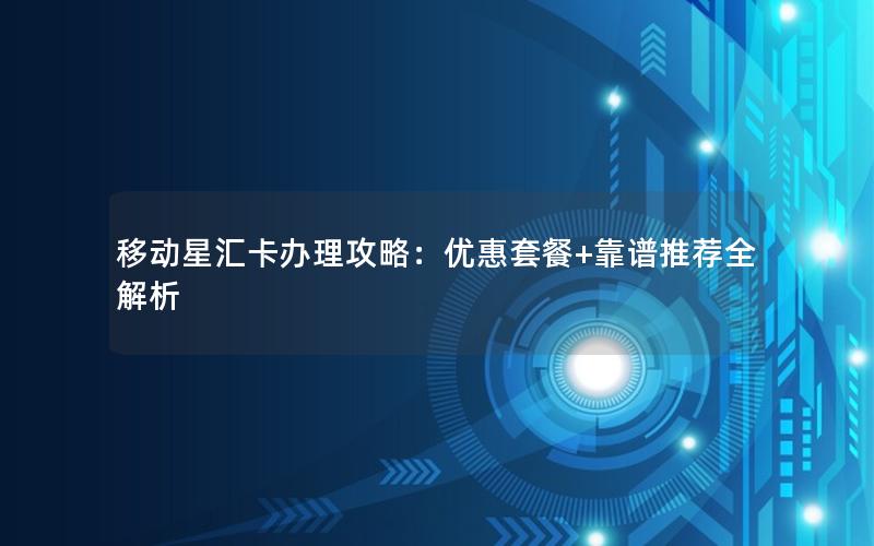 移动星汇卡办理攻略：优惠套餐+靠谱推荐全解析