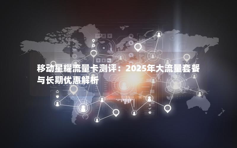 移动星耀流量卡测评：2025年大流量套餐与长期优惠解析