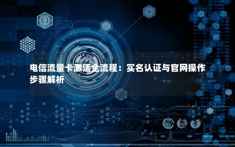 电信流量卡激活全流程：实名认证与官网操作步骤解析