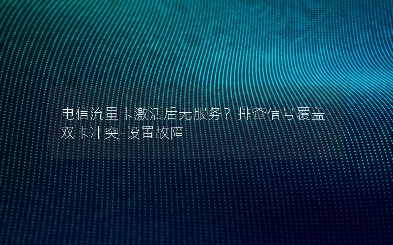 电信流量卡激活后无服务？排查信号覆盖-双卡冲突-设置故障