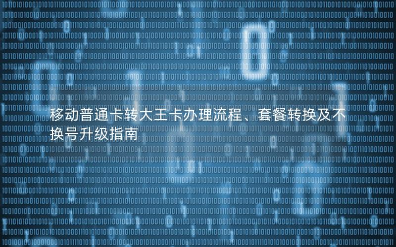 移动普通卡转大王卡办理流程、套餐转换及不换号升级指南