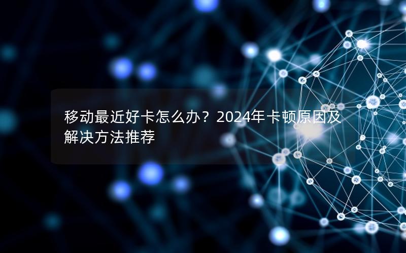 移动最近好卡怎么办？2024年卡顿原因及解决方法推荐