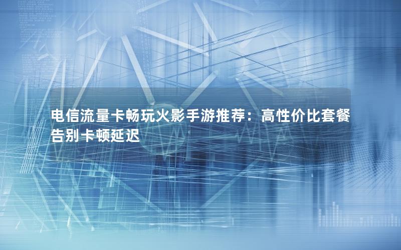 电信流量卡畅玩火影手游推荐：高性价比套餐告别卡顿延迟