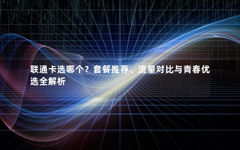 联通卡选哪个？套餐推荐、流量对比与青春优选全解析