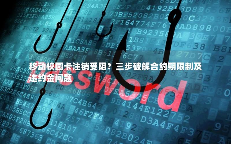 移动校园卡注销受阻？三步破解合约期限制及违约金问题