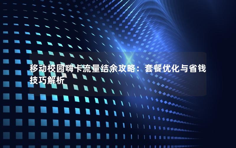 移动校园嗨卡流量结余攻略：套餐优化与省钱技巧解析