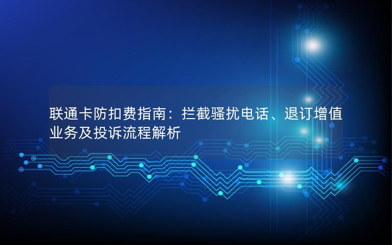 联通卡防扣费指南：拦截骚扰电话、退订增值业务及投诉流程解析