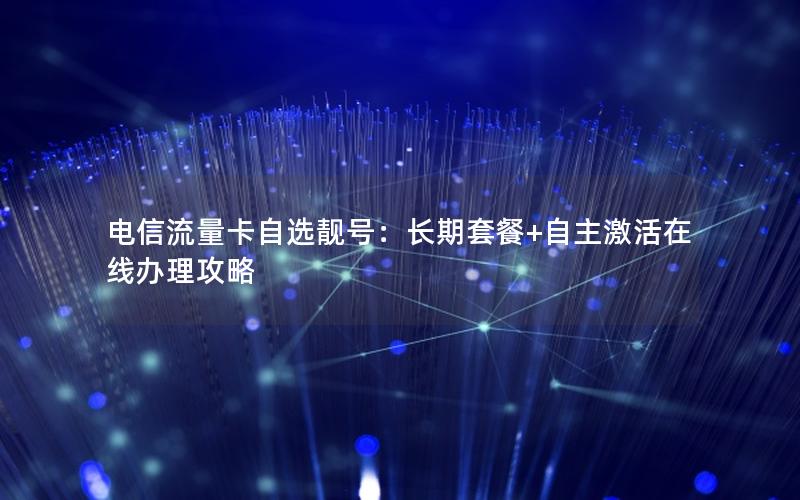 电信流量卡自选靓号：长期套餐+自主激活在线办理攻略