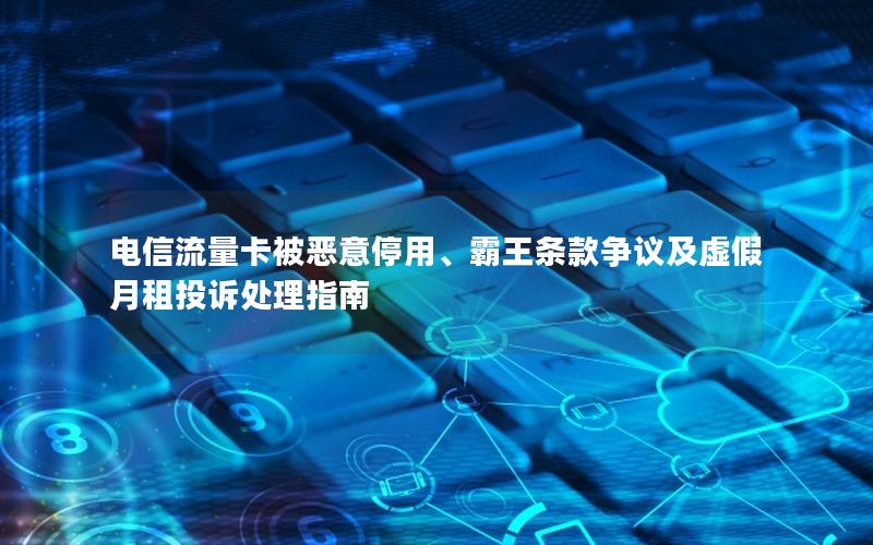 电信流量卡被恶意停用、霸王条款争议及虚假月租投诉处理指南