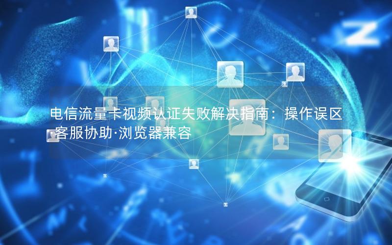 电信流量卡视频认证失败解决指南：操作误区·客服协助·浏览器兼容