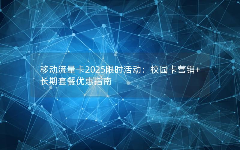 移动流量卡2025限时活动：校园卡营销+长期套餐优惠指南